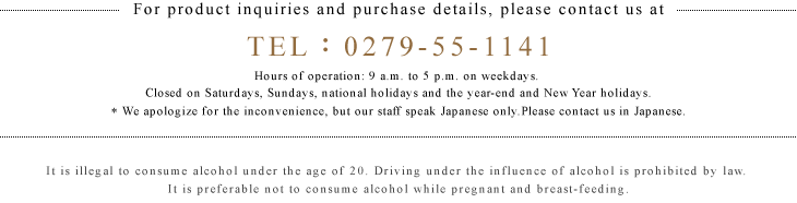 For product inquiries and purchase details, please contact us at TEL・・279-55-1141 Hours of operation: 9 a.m. to 5 p.m. on weekdays.
Closed on Saturdays, Sundays, national holidays and the year-end and New Year holidays.

It is illegal to consume alcohol under the age of 20. Driving under the influence of alcohol is prohibited by law.
It is preferable not to consume alcohol while pregnant and breast-feeding.